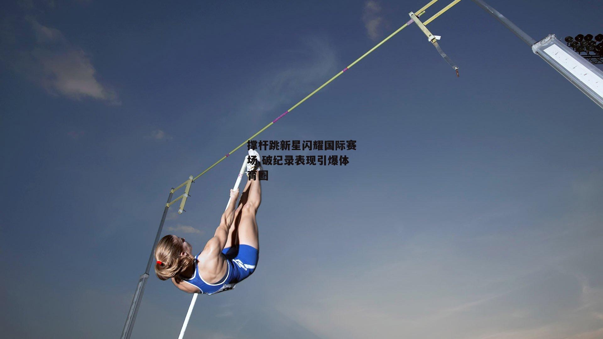 撑杆跳新星闪耀国际赛场 破纪录表现引爆体育圈