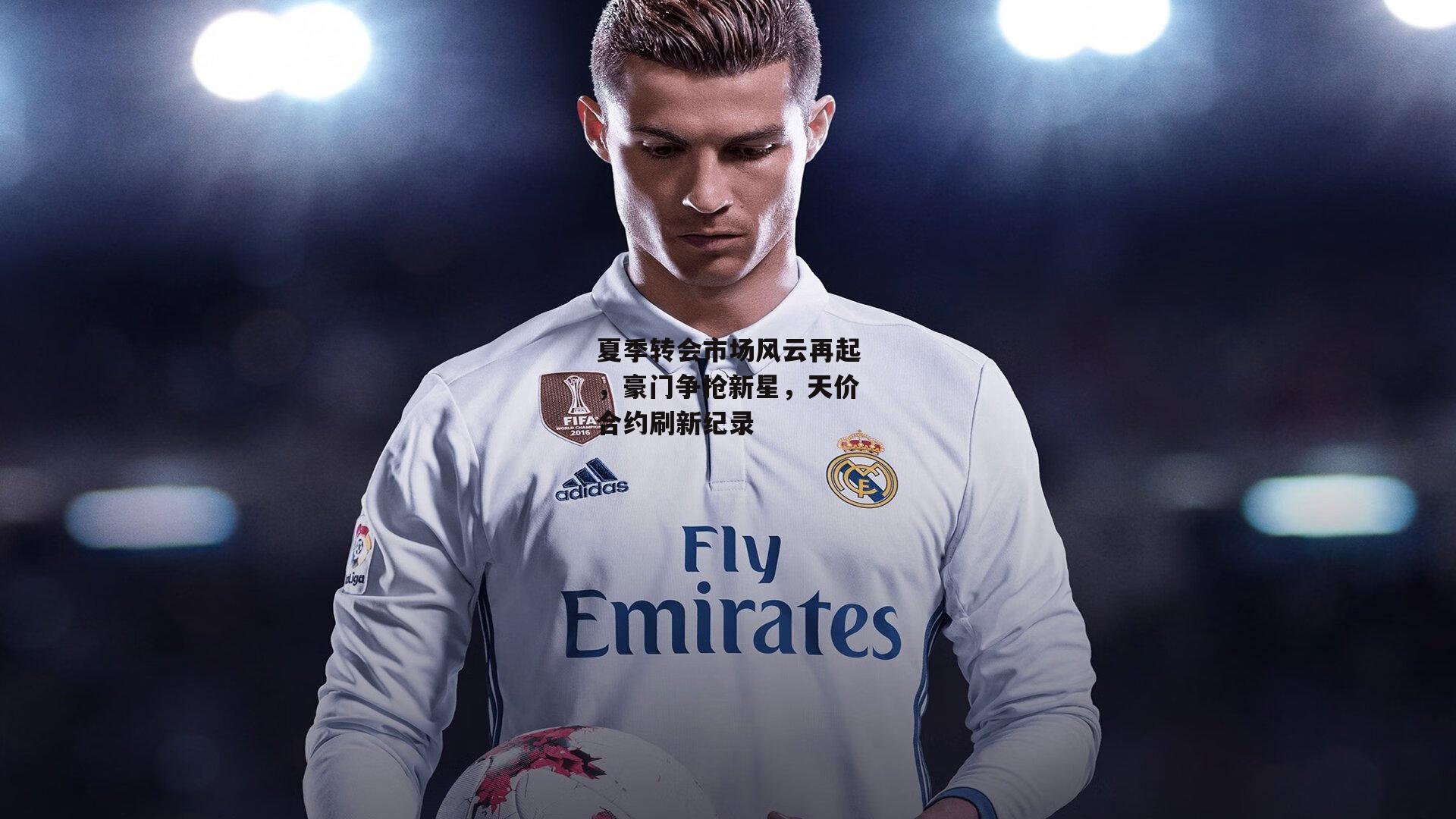 夏季转会市场风云再起，豪门争抢新星，天价合约刷新纪录